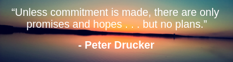 “Unless commitment is made, there are only promises and hopes . . . but no plans.” – Peter Drucker