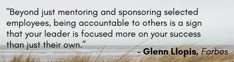 “Beyond just mentoring and sponsoring selected employees, being accountable to others is a sign that your leader is focused more on your success than just their own.”– Glenn Llopis, Forbes